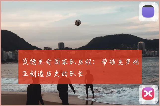 莫德里奇国家队历程：带领克罗地亚创造历史的队长