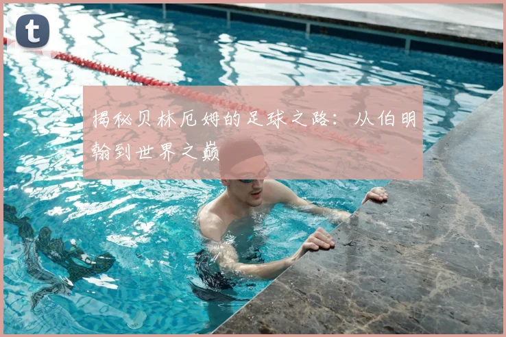 揭秘贝林厄姆的足球之路：从伯明翰到世界之巅