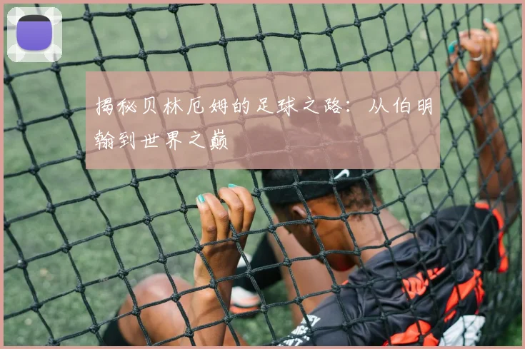 揭秘贝林厄姆的足球之路:从伯明翰到世界之巅